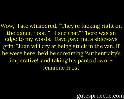 Wow,” Tate whispered. “They’re fucking right on the dance floor. ”<br /><br />“I see that.” There was an edge to my words.<br /><br />Dave gave me a sideways grin. “Juan will cry at being stuck in the van. If he were here, he’d be screaming 'Authenticity’s imperative!' and taking his pants down. - Jeaniene Frost