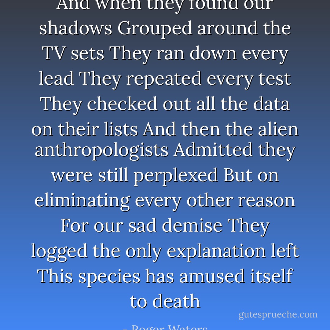 And when they found our shadows<br />Grouped around the TV sets<br />They ran down every lead<br />They repeated every test<br />They checked out all the data on their lists<br />And then the alien anthropologists<br />Admitted they were still perplexed<br />But on eliminating every other reason<br />For our sad demise<br />They logged the only explanation left<br />This species has amused itself to death - Roger Waters