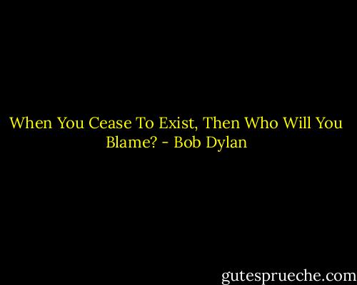 When You Cease To Exist, Then Who Will You Blame? - Bob Dylan