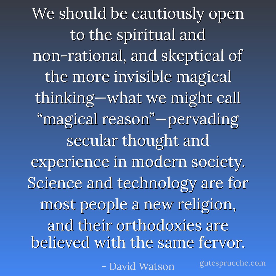 We should be cautiously open to the spiritual and non-rational, and skeptical of the more invisible magical thinking—what we might call “magical reason”—pervading secular thought and experience in modern society. Science and technology are for most people a new religion, and their orthodoxies are believed with the same fervor. - David Watson