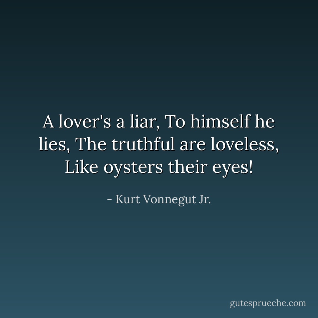 A lover's a liar,<br />To himself he lies,<br />The truthful are loveless,<br />Like oysters their eyes! - Kurt Vonnegut Jr.