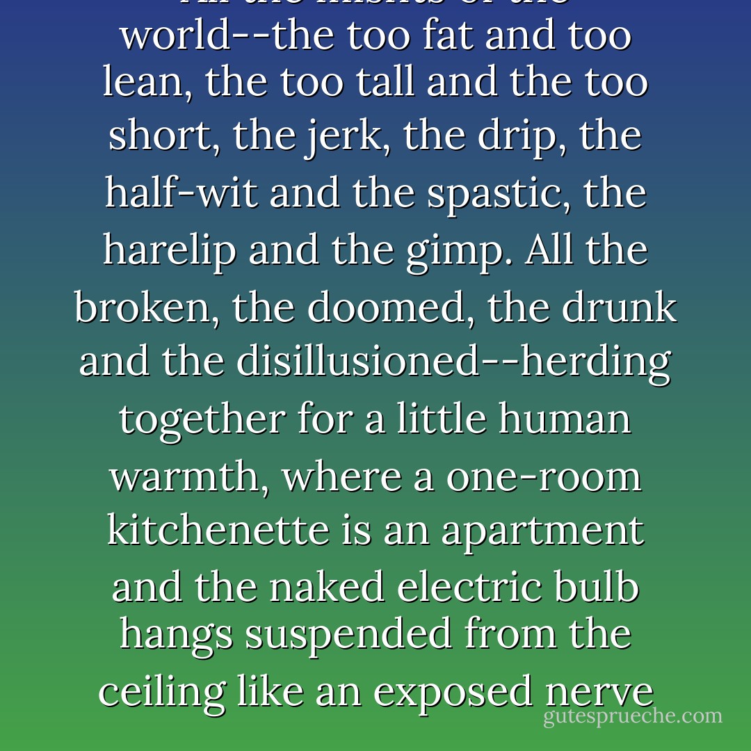 All the misfits of the world--the too fat and too lean, the too tall and the too short, the jerk, the drip, the half-wit and the spastic, the harelip and the gimp. All the broken, the doomed, the drunk and the disillusioned--herding together for a little human warmth, where a one-room kitchenette is an apartment and the naked electric bulb hangs suspended from the ceiling like an exposed nerve - Lawrence Lipton