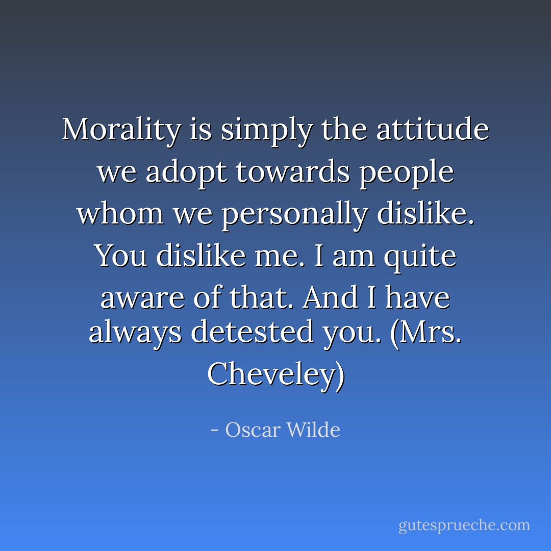 Morality is simply the attitude we adopt towards people whom we personally dislike. You dislike me. I am quite aware of that. And I have always detested you. (Mrs. Cheveley) - Oscar Wilde