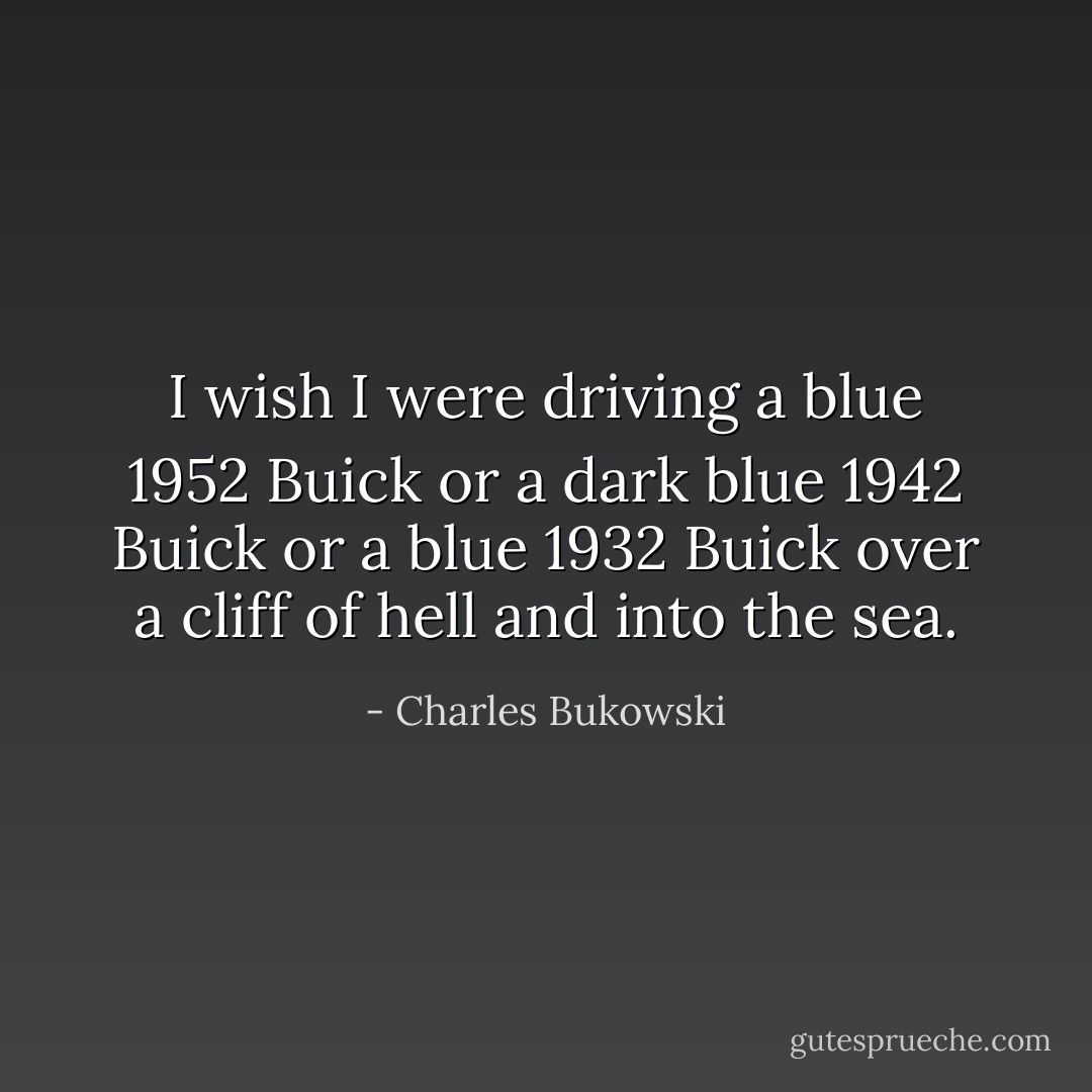 I wish I were driving a blue 1952 Buick<br />or a dark blue 1942 Buick<br />or a blue 1932 Buick<br />over a cliff of hell and into the<br />sea. - Charles Bukowski