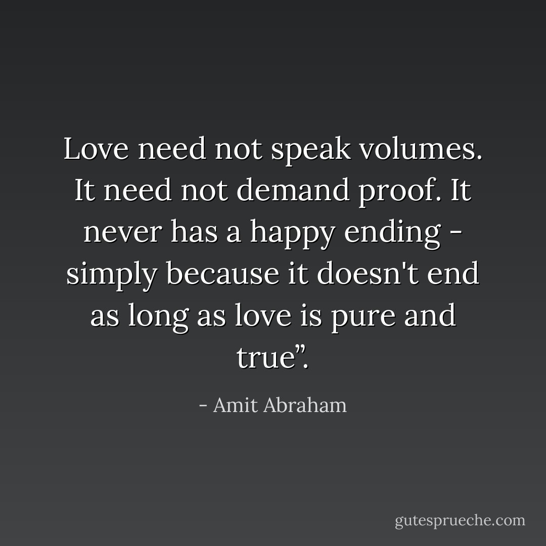 Love need not speak volumes. It need not demand proof. It never has a happy ending - simply because it doesn't end as long as love is pure and true”. - Amit Abraham