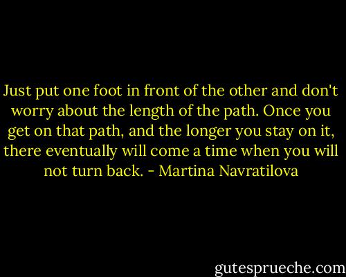 Just put one foot in front of the other and don't worry about the length of the path. Once you get on that path, and the longer you stay on it, there eventually will come a time when you will not turn back. - Martina Navratilova