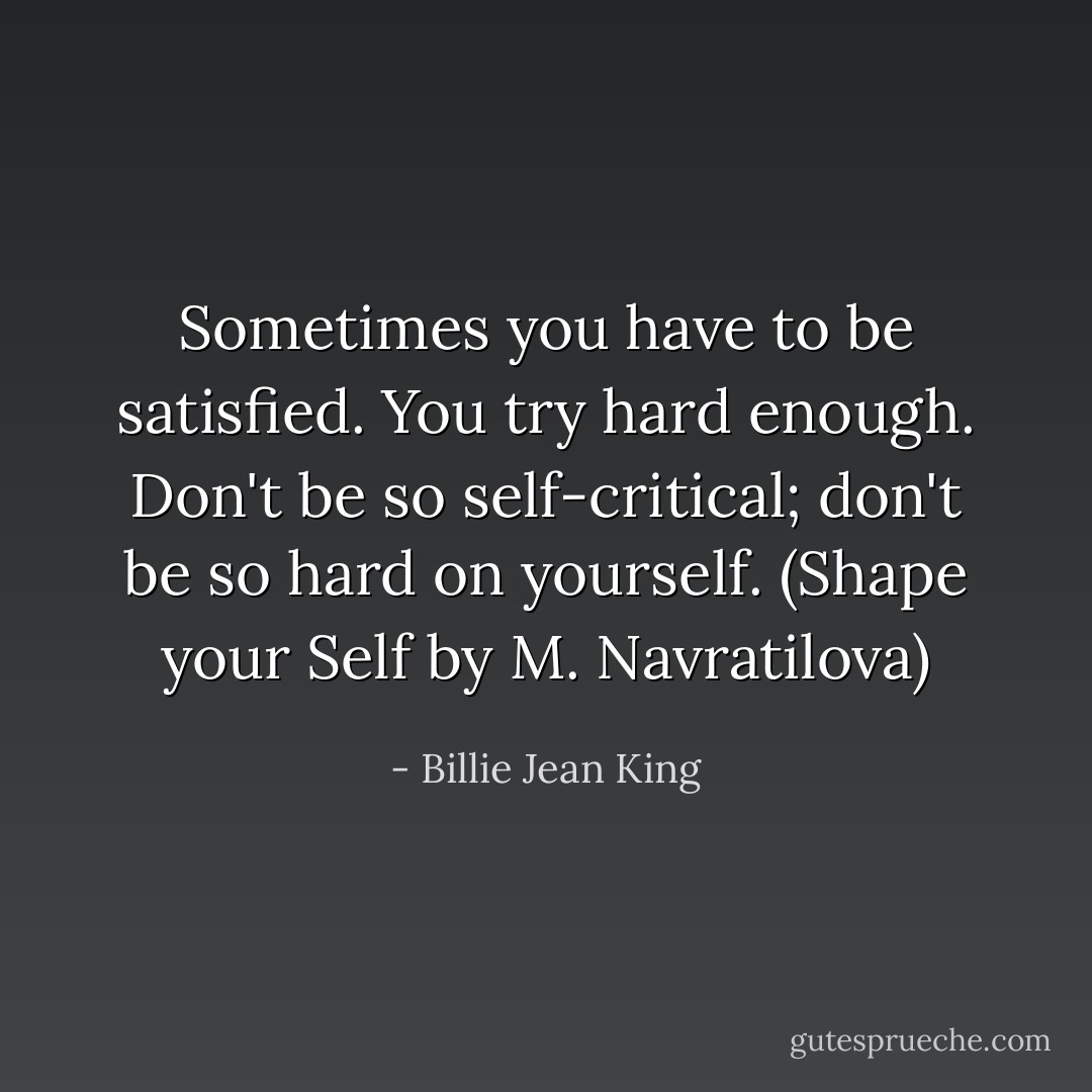 Sometimes you have to be satisfied. You try hard enough. Don't be so self-critical; don't be so hard on yourself. (Shape your Self by M. Navratilova) - Billie Jean King