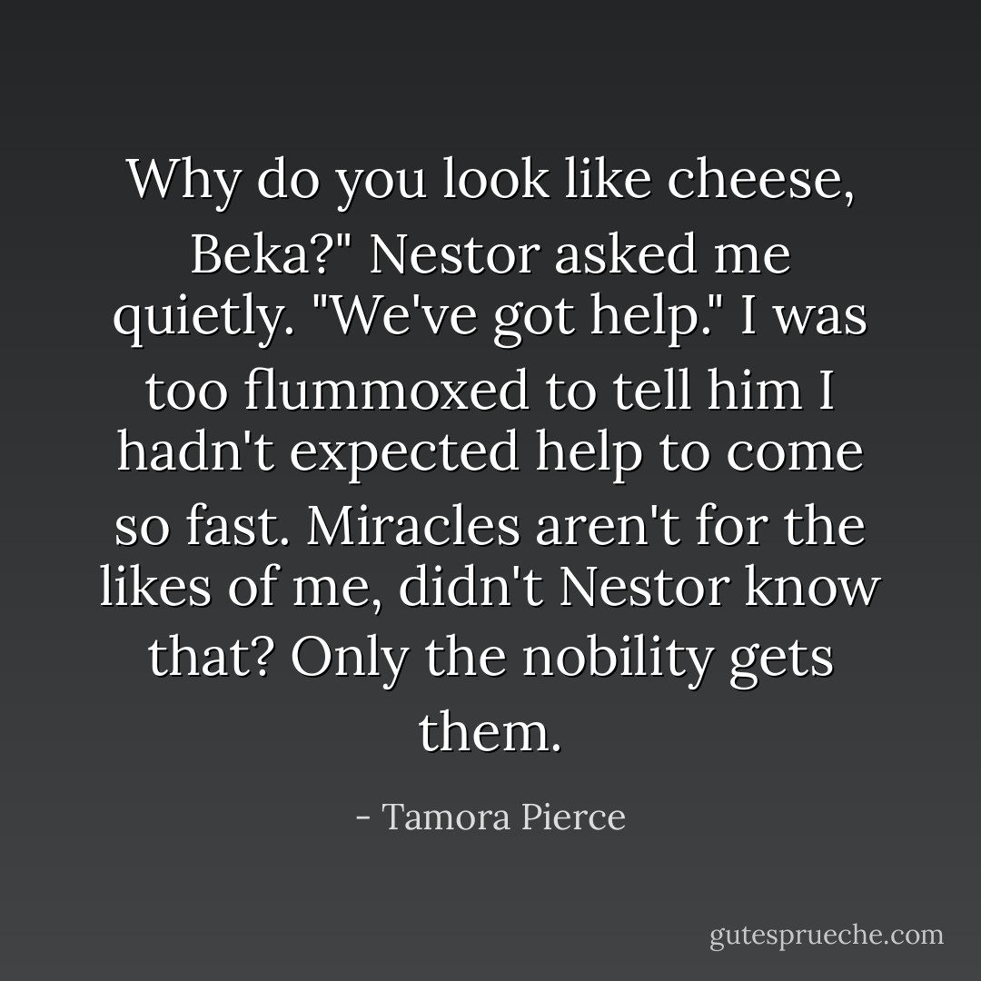 Why do you look like cheese, Beka?" Nestor asked me quietly. "We've got help."<br />I was too flummoxed to tell him I hadn't expected help to come so fast. Miracles aren't for the likes of me, didn't Nestor know that? Only the nobility gets them. - Tamora Pierce