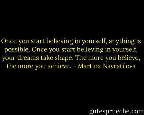 Once you start believing in yourself, anything is possible. Once you start believing in yourself, your dreams take shape. The more you believe, the more you achieve. - Martina Navratilova
