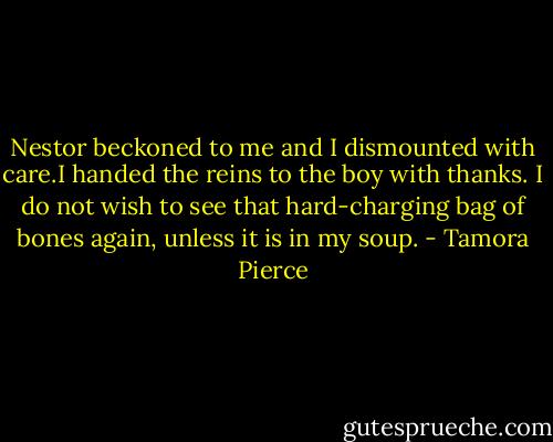 Nestor beckoned to me and I dismounted with care.I handed the reins to the boy with thanks. I do not wish to see that hard-charging bag of bones again, unless it is in my soup. - Tamora Pierce