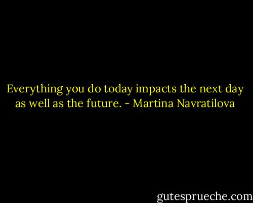 Everything you do today impacts the next day as well as the future. - Martina Navratilova