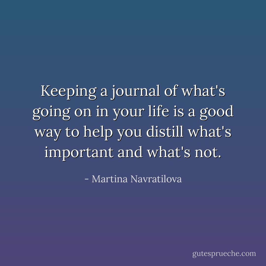 Keeping a journal of what's going on in your life is a good way to help you distill what's important and what's not. - Martina Navratilova