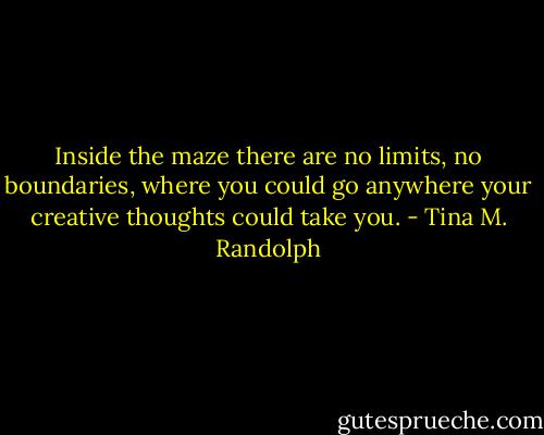 Inside the maze there are no limits, no boundaries, where you could go anywhere your creative thoughts could take you. - Tina M. Randolph