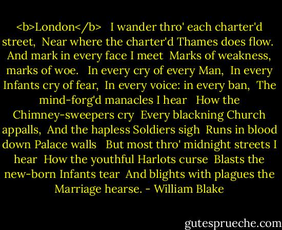 <b>London</b> <br /><br />I wander thro' each charter'd street, <br />Near where the charter'd Thames does flow. <br />And mark in every face I meet <br />Marks of weakness, marks of woe. <br /><br />In every cry of every Man, <br />In every Infants cry of fear, <br />In every voice: in every ban, <br />The mind-forg'd manacles I hear <br /><br />How the Chimney-sweepers cry <br />Every blackning Church appalls, <br />And the hapless Soldiers sigh <br />Runs in blood down Palace walls <br /><br />But most thro' midnight streets I hear <br />How the youthful Harlots curse <br />Blasts the new-born Infants tear <br />And blights with plagues the Marriage hearse. - William Blake