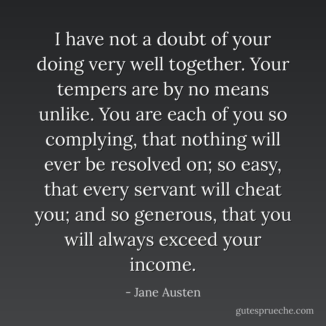I have not a doubt of your doing very well together. Your tempers are by no means unlike. You are each of you so complying, that nothing will ever be resolved on; so easy, that every servant will cheat you; and so generous, that you will always exceed your income. - Jane Austen