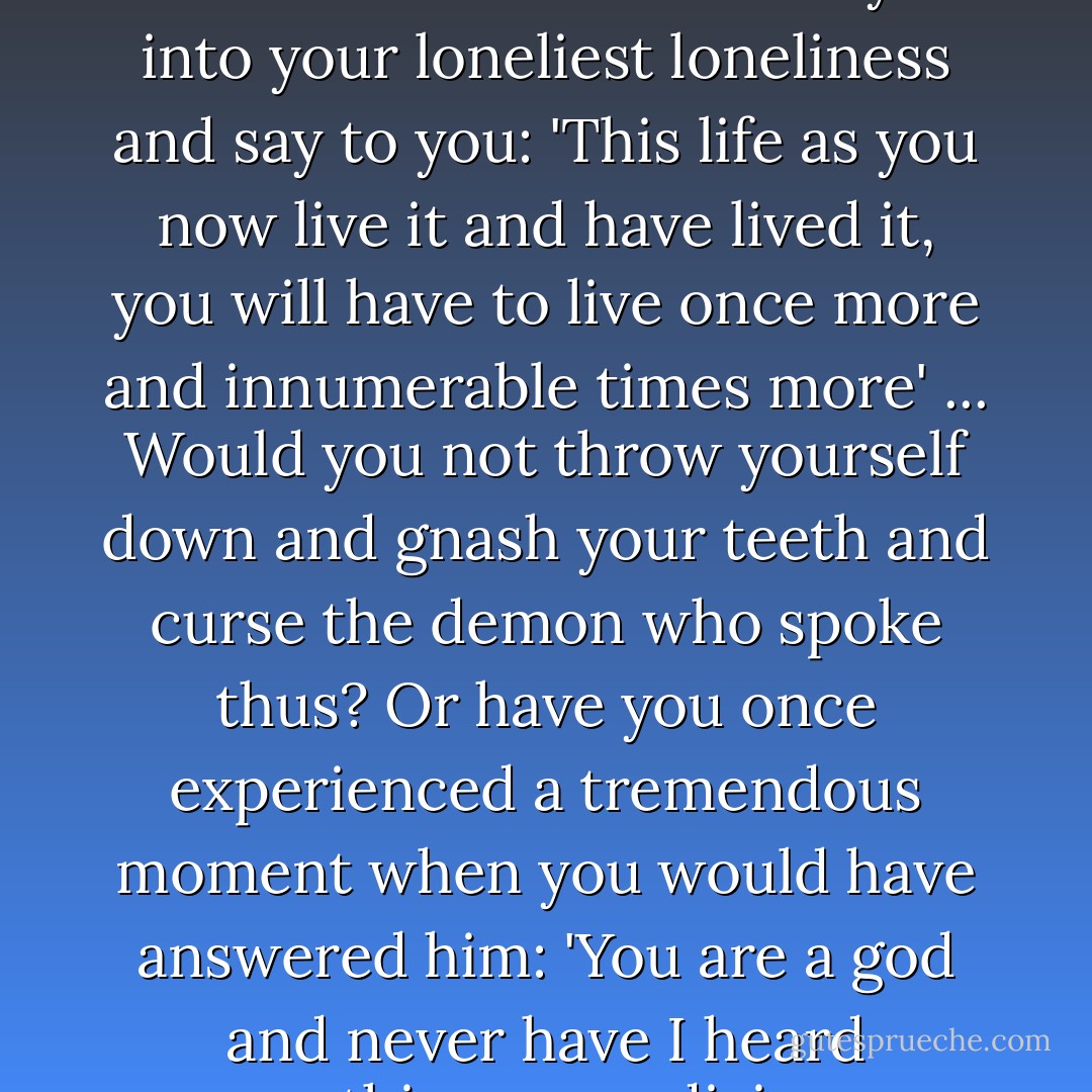 What, if some day or night a demon were to steal after you into your loneliest loneliness and say to you: 'This life as you now live it and have lived it, you will have to live once more and innumerable times more' ... Would you not throw yourself down and gnash your teeth and curse the demon who spoke thus? Or have you once experienced a tremendous moment when you would have answered him: 'You are a god and never have I heard anything more divine. - Friedrich Nietzsche
