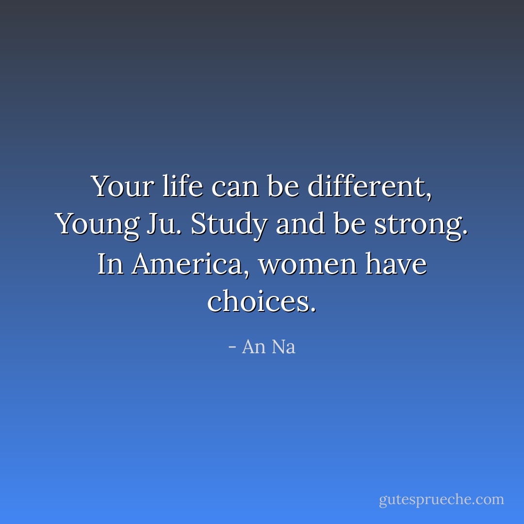 Your life can be different, Young Ju. Study and be strong. In America, women have choices. - An Na