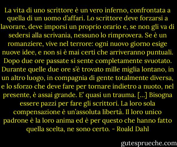 La vita di uno scrittore è un vero inferno, confrontata a quella di un uomo d’affari. Lo scrittore deve forzarsi a lavorare, deve imporsi un proprio orario e, se non gli va di sedersi alla scrivania, nessuno lo rimprovera. Se è un romanziere, vive nel terrore: ogni nuovo giorno esige nuove idee, e non si è mai certi che arriveranno puntuali.<br />Dopo due ore passate si sente completamente svuotato. Durante quelle due ore s’è trovato mille miglia lontano, in un altro luogo, in compagnia di gente totalmente diversa, e lo sforzo che deve fare per tornare indietro a nuoto, nel presente, è assai grande. E’ quasi un trauma. […] Bisogna essere pazzi per fare gli scrittori.<br />La loro sola compensazione è un’assoluta libertà. Il loro unico padrone è la loro anima ed è per questo che hanno fatto quella scelta, ne sono certo. - Roald Dahl