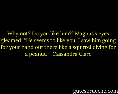 Why not? Do you like him?” Magnus’s eyes gleamed. “He seems to like you. I saw him going for your hand out there like a squirrel diving for a peanut. - Cassandra Clare