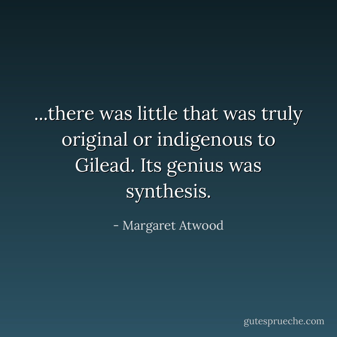 ...there was little that was truly original or indigenous to Gilead. Its genius was synthesis. - Margaret Atwood