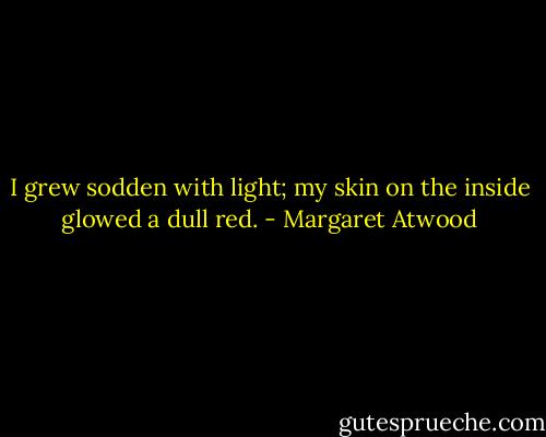 I grew sodden with light; my skin on the inside glowed a dull red. - Margaret Atwood