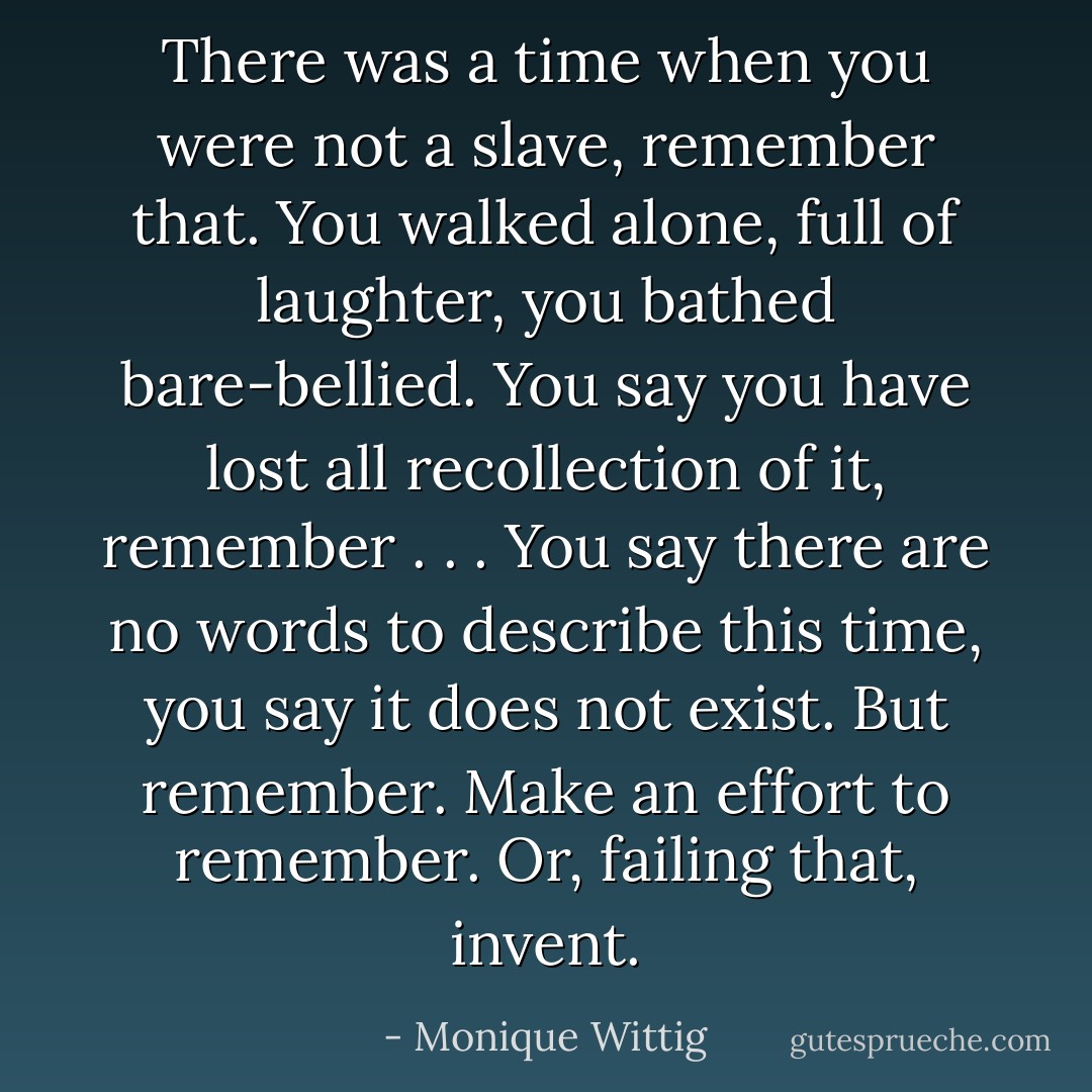 There was a time when you were not a slave, remember that. You walked alone, full of laughter, you bathed bare-bellied. You say you have lost all recollection of it, remember . . . You say there are no words to describe this time, you say it does not exist. But remember. Make an effort to remember. Or, failing that, invent. - Monique Wittig