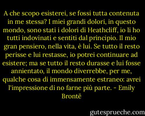 A che scopo esisterei, se fossi tutta contenuta in me stessa? I miei grandi dolori, in questo mondo, sono stati i dolori di Heathcliff, io li ho tutti indovinati e sentiti dal principio. Il mio gran pensiero, nella vita, è lui. Se tutto il resto perisse e lui restasse, io potrei continuare ad esistere; ma se tutto il resto durasse e lui fosse annientato, il mondo diverrebbe, per me, qualche cosa di immensamente estraneo: avrei l'impressione di no farne più parte. - Emily Brontë