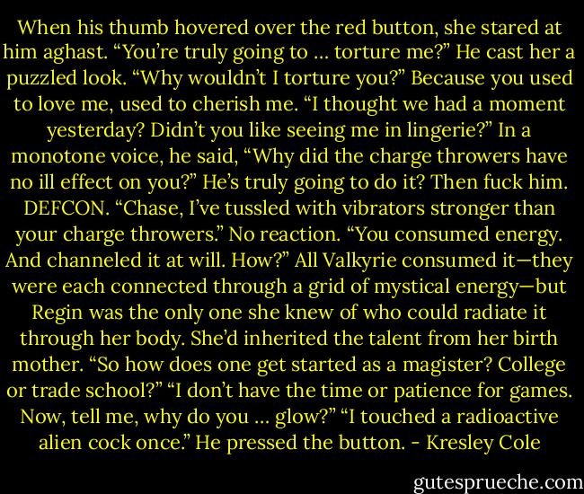 When his thumb hovered over the red button, she stared at him aghast. “You’re truly going to … torture me?”<br />He cast her a puzzled look. “Why wouldn’t I torture you?”<br />Because you used to love me, used to cherish me. “I thought we had a moment yesterday? Didn’t you like seeing me in lingerie?”<br />In a monotone voice, he said, “Why did the charge throwers have no ill effect on you?”<br />He’s truly going to do it? Then fuck him. DEFCON. “Chase, I’ve tussled with vibrators stronger than your charge throwers.”<br />No reaction. “You consumed energy. And channeled it at will. How?”<br />All Valkyrie consumed it—they were each connected through a grid of mystical energy—but Regin was the only one she knew of who could radiate it through her body. She’d inherited the talent from her birth mother. “So how does one get started as a magister? College or trade school?”<br />“I don’t have the time or patience for games. Now, tell me, why do you … glow?”<br />“I touched a radioactive alien cock once.”<br />He pressed the button. - Kresley Cole