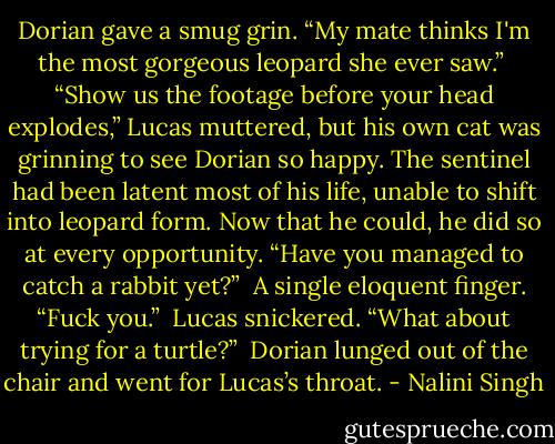 Dorian gave a smug grin. “My mate thinks I'm the most gorgeous leopard she ever saw.”<br /><br />“Show us the footage before your head explodes,” Lucas muttered, but his own cat was grinning to see Dorian so happy. The sentinel had been latent most of his life, unable to shift into leopard form. Now that he could, he did so at every opportunity. “Have you managed to catch a rabbit yet?”<br /><br />A single eloquent finger. “Fuck you.”<br /><br />Lucas snickered. “What about trying for a turtle?”<br /><br />Dorian lunged out of the chair and went for Lucas’s throat. - Nalini Singh