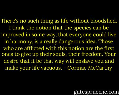 There's no such thing as life without bloodshed. I think the notion that the species can be improved in some way, that everyone could live in harmony, is a really dangerous idea. Those who are afflicted with this notion are the first ones to give up their souls, their freedom. Your desire that it be that way will enslave you and make your life vacuous. - Cormac McCarthy