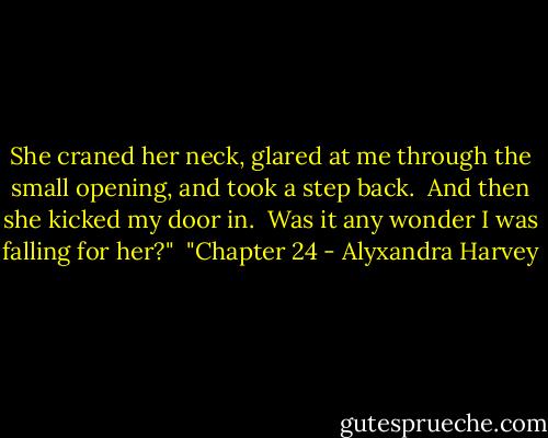 She craned her neck, glared at me through the small opening, and took a step back.<br /><br />And then she kicked my door in.<br /><br />Was it any wonder I was falling for her?"<br /><br />"Chapter 24 - Alyxandra Harvey