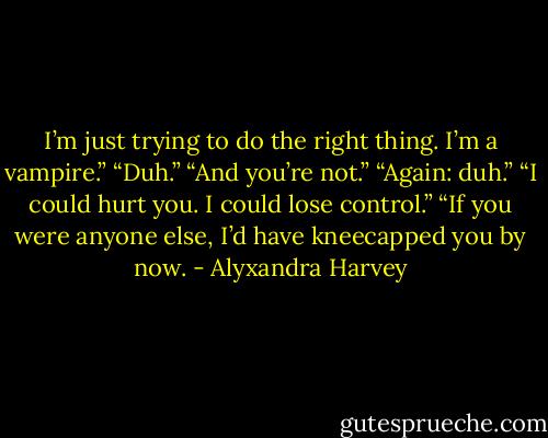 I’m just trying to do the right thing. I’m a vampire.”<br />“Duh.”<br />“And you’re not.”<br />“Again: duh.”<br />“I could hurt you. I could lose control.”<br />“If you were anyone else, I’d have kneecapped you by now. - Alyxandra Harvey