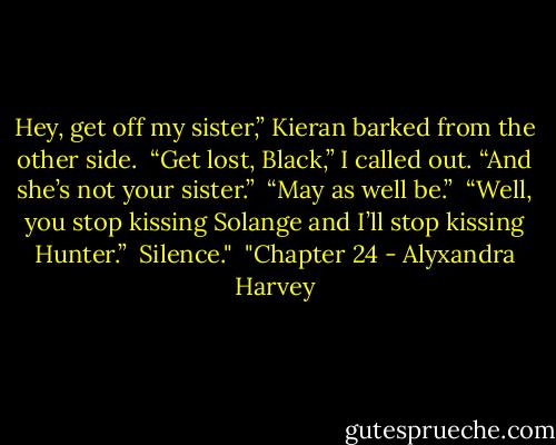 Hey, get off my sister,” Kieran barked from the other side.<br /><br />“Get lost, Black,” I called out. “And she’s not your sister.”<br /><br />“May as well be.”<br /><br />“Well, you stop kissing Solange and I’ll stop kissing Hunter.”<br /><br />Silence."<br /><br />"Chapter 24 - Alyxandra Harvey