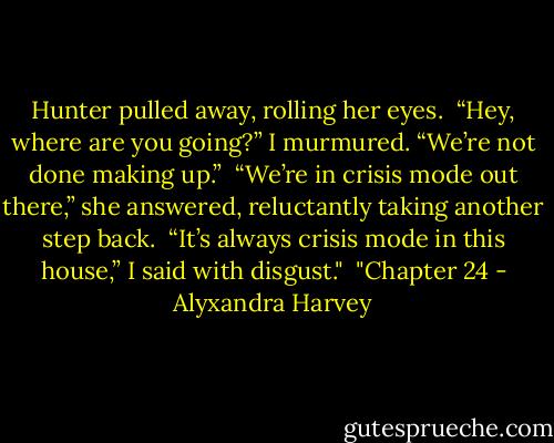 Hunter pulled away, rolling her eyes.<br /><br />“Hey, where are you going?” I murmured. “We’re not done making up.”<br /><br />“We’re in crisis mode out there,” she answered, reluctantly taking another step back.<br /><br />“It’s always crisis mode in this house,” I said with disgust."<br /><br />"Chapter 24 - Alyxandra Harvey