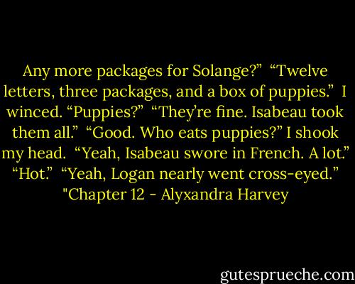 Any more packages for Solange?”<br /><br />“Twelve letters, three packages, and a box of puppies.”<br /><br />I winced. “Puppies?”<br /><br />“They’re fine. Isabeau took them all.”<br /><br />“Good. Who eats puppies?” I shook my head.<br /><br />“Yeah, Isabeau swore in French. A lot.”<br /><br />“Hot.”<br /><br />“Yeah, Logan nearly went cross-eyed.”<br /><br />"Chapter 12 - Alyxandra Harvey