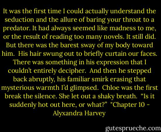 It was the first time I could actually understand the seduction and the allure of baring your throat to a predator. It had always seemed like madness to me, or the result of reading too many novels. It still did. But there was the barest sway of my body toward him.<br /><br />His hair swung out to briefly curtain our faces. There was something in his expression that I couldn’t entirely decipher.<br /><br />And then he stepped back abruptly, his familiar smirk erasing that mysterious warmth I’d glimpsed.<br /><br />Chloe was the first break the silence. She let out a shaky breath.<br /><br />“Is it suddenly hot out here, or what?”<br /><br />"Chapter 10 - Alyxandra Harvey
