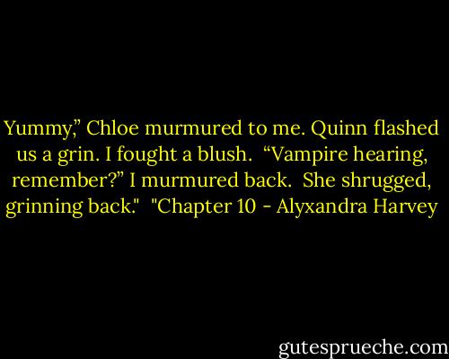 Yummy,” Chloe murmured to me. Quinn flashed us a grin. I fought a blush.<br /><br />“Vampire hearing, remember?” I murmured back.<br /><br />She shrugged, grinning back."<br /><br />"Chapter 10 - Alyxandra Harvey