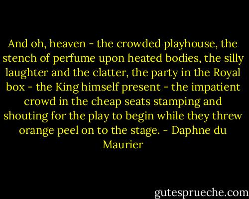 And oh, heaven - the crowded playhouse, the stench of perfume upon heated bodies, the silly laughter and the clatter, the party in the Royal box - the King himself present - the impatient crowd in the cheap seats stamping and shouting for the play to begin while they threw orange peel on to the stage. - Daphne du Maurier