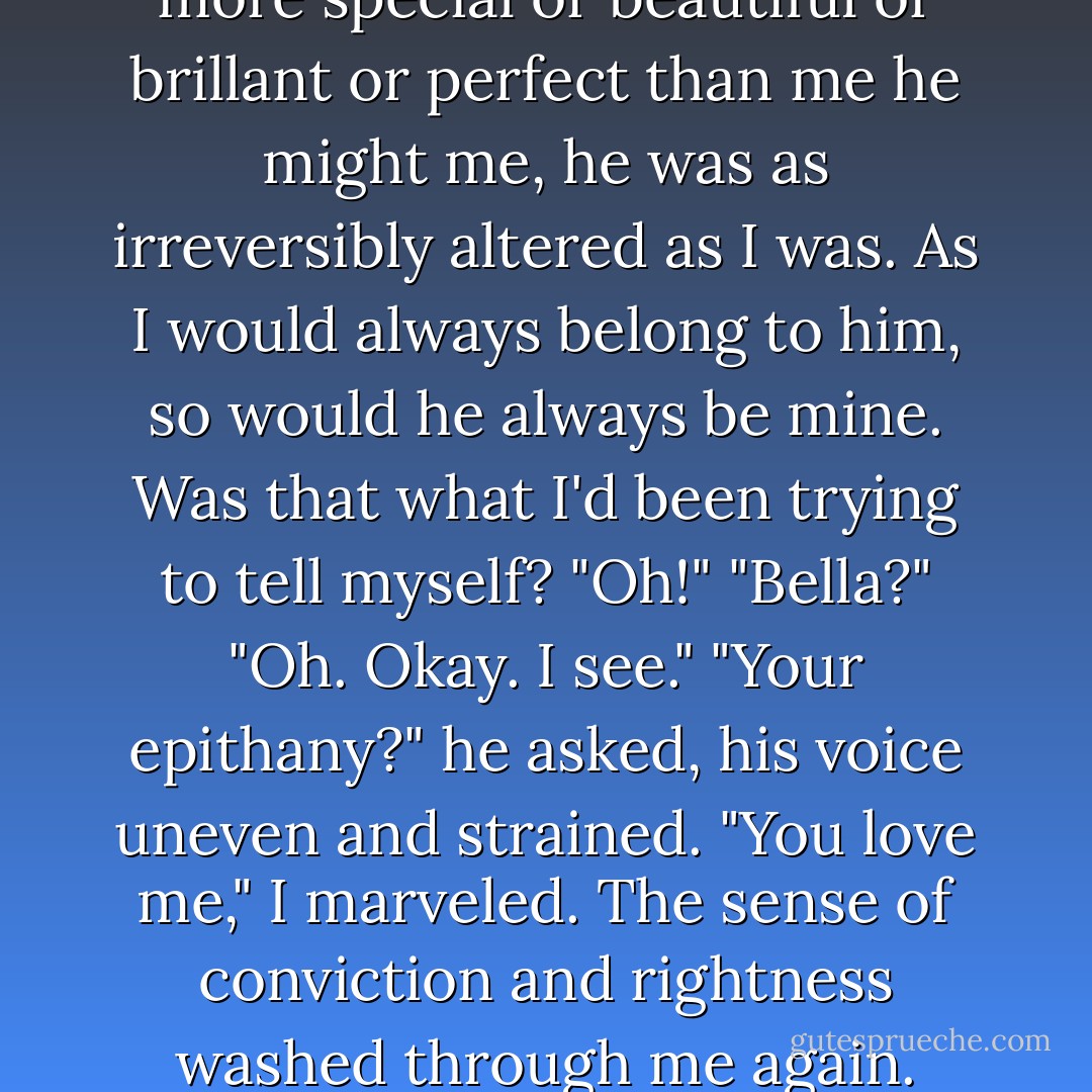 Option three: Edward loved me. The bond forged between us was not one that could be broken by absence, distance, or time. And no matter how much more special or beautiful or brillant or perfect than me he might me, he was as irreversibly altered as I was. As I would always belong to him, so would he always be mine.<br />Was that what I'd been trying to tell myself?<br />"Oh!"<br />"Bella?"<br />"Oh. Okay. I see."<br />"Your epithany?" he asked, his voice uneven and strained.<br />"You love me," I marveled. The sense of conviction and rightness washed through me again.<br />Though his eyes were still anxious, the crooked smile I loved best flashed across his face. "Truly, I do. - Stephenie Meyer