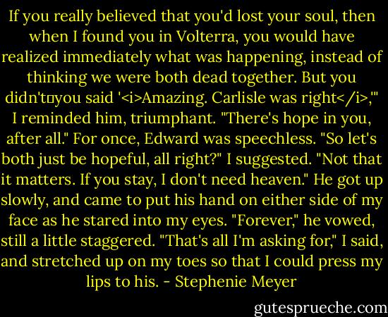 If you really believed that you'd lost your soul, then when I found you in Volterra, you would have realized immediately what was happening, instead of thinking we were both dead together. But you didn't―you said '<i>Amazing. Carlisle was right</i>,'" I reminded him, triumphant. "There's hope in you, after all."<br />For once, Edward was speechless.<br />"So let's both just be hopeful, all right?" I suggested. "Not that it matters. If you stay, I don't need heaven."<br />He got up slowly, and came to put his hand on either side of my face as he stared into my eyes. "Forever," he vowed, still a little staggered.<br />"That's all I'm asking for," I said, and stretched up on my toes so that I could press my lips to his. - Stephenie Meyer