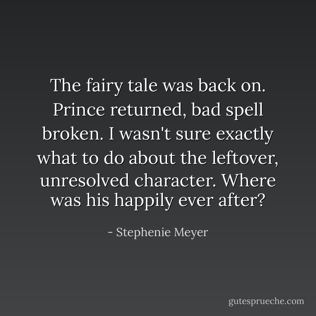 The fairy tale was back on. Prince returned, bad spell broken. I wasn't sure exactly what to do about the leftover, unresolved character. Where was <i>his</i> happily ever after? - Stephenie Meyer