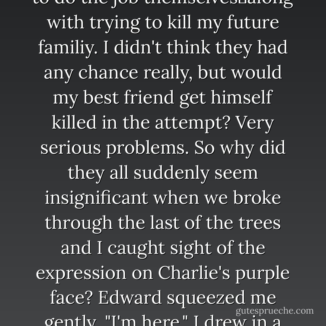 I had some serious problems.<br />My best friend counted me with his enemies.<br />Victoria was still on the loose, putting everyone I loved in danger.<br />If I didn't become a vampire soon, the Volturi would kill me.<br />And now it seemed if I <i>did</i>, the Quileute werewolves would try to do the job themselves―along with trying to kill my future familiy. I didn't think they had any chance really, but would my best friend get himself killed in the attempt?<br />Very serious problems. So why did they all suddenly seem insignificant when we broke through the last of the trees and I caught sight of the expression on Charlie's purple face?<br />Edward squeezed me gently. "I'm here."<br />I drew in a deep breath.<br />That was true. Edward was here, with his arms around me.<br />I could face anything as long as that was true.<br />I squared my shoulders and walked forward to meet my fate, with my destiny solidly at my side. - Stephenie Meyer