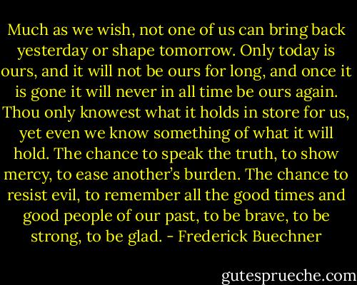 Much as we wish, not one of us can bring back yesterday or shape tomorrow. Only today is ours, and it will not be ours for long, and once it is gone it will never in all time be ours again. Thou only knowest what it holds in store for us, yet even we know something of what it will hold. The chance to speak the truth, to show mercy, to ease another’s burden. The chance to resist evil, to remember all the good times and good people of our past, to be brave, to be strong, to be glad. - Frederick Buechner