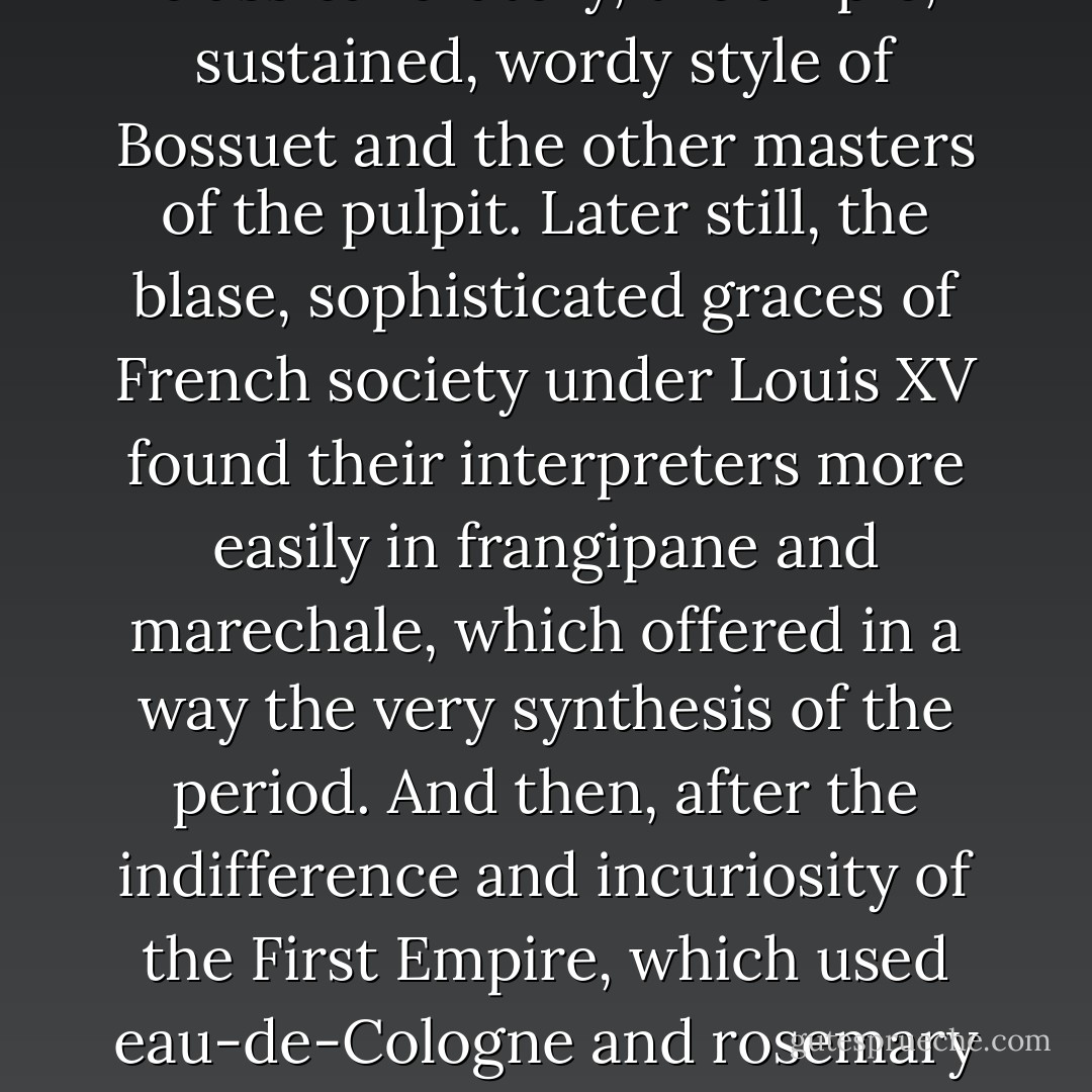 The Louis XIII style in perfumery, composed of the elements dear to that period - orris-powder, musk, civet and myrtle-water, already known by the name of angel-water - was scarcely adequate to express the cavalierish graces, the rather crude colours of the time which certain sonnets by Saint-Amand have preserved for us. Later on, with the aid of myrrh and frankincense, the potent and austere scents of religion, it became almost possible to render the stately pomp of the age of Louis XIV, the pleonastic artifices of classical oratory, the ample, sustained, wordy style of Bossuet and the other masters of the pulpit. Later still, the blase, sophisticated graces of French society under Louis XV found their interpreters more easily in frangipane and marechale, which offered in a way the very synthesis of the period. And then, after the indifference and incuriosity of the First Empire, which used eau-de-Cologne and rosemary to excess, perfumery followed Victor Hugo and Gautier and went for inspiration to the lands of the sun; it composed its own Oriental verses, its own highly spiced salaams, discovered intonations and audacious antitheses, sorted out and revived forgotten nuances which it complicated, subtilized and paired off, and in short resolutely repudiated the voluntary decrepitude to which it had been reduced by its Malesherbes, its Boileaus, its Andrieux, its Baour-Lormians, the vulgar distillers of its poems. - Joris-Karl Huysmans