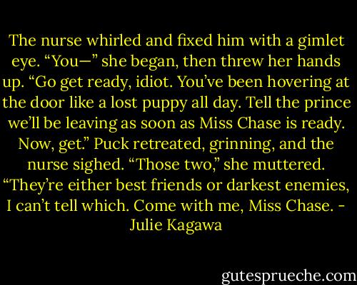 The nurse whirled and fixed him with a gimlet eye. “You—” she began, then threw her hands up. “Go get ready, idiot. You’ve been hovering at the door like a lost puppy all day. Tell the prince we’ll be leaving as soon as Miss Chase is ready. Now, get.”<br />Puck retreated, grinning, and the nurse sighed. “Those two,” she muttered.<br />“They’re either best friends or darkest enemies, I can’t tell which. Come with me, Miss Chase. - Julie Kagawa