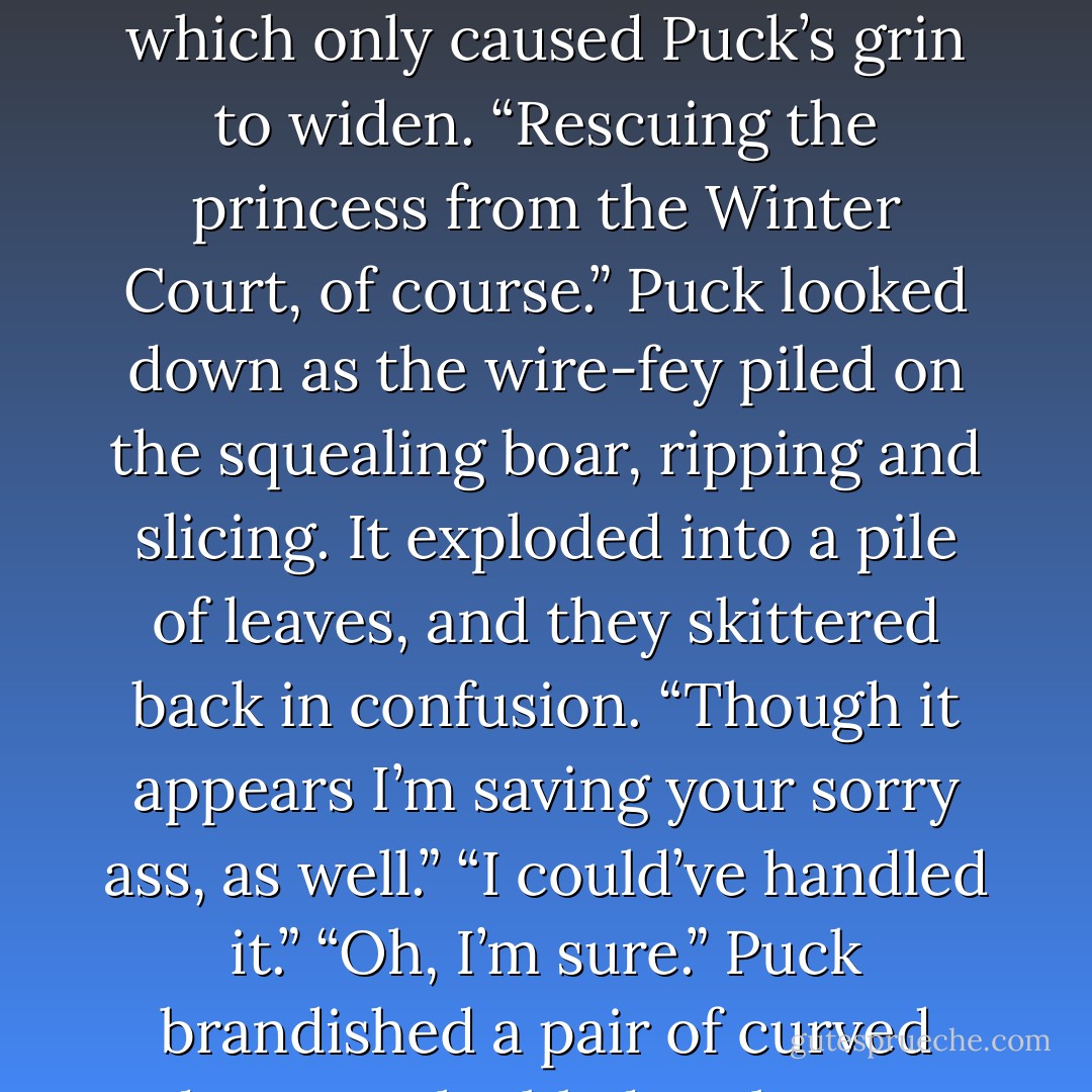 Puck threw Ash a mocking smile. “You look like crap, Prince. Did you miss<br />me?”<br />Ash frowned, stabbing a faery that was clawing at his feet. “What are you<br />doing here, Goodfellow?” he asked coldly, which only caused Puck’s grin to widen.<br />“Rescuing the princess from the Winter Court, of course.” Puck looked down<br />as the wire-fey piled on the squealing boar, ripping and slicing. It exploded into a pile of leaves,<br />and they skittered back in confusion. “Though it appears I’m saving your sorry ass, as well.”<br />“I could’ve handled it.”<br />“Oh, I’m sure.” Puck brandished a pair of curved daggers, the blades clear as<br />glass. His grin turned predatory. “Well, then, shall we get on with it? Try to keep up, Your<br />Highness.”<br />“Just stay out of my way. - Julie Kagawa