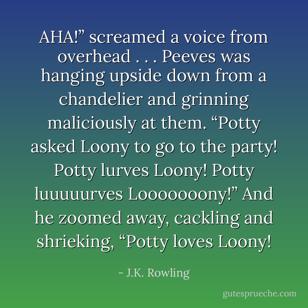 AHA!” screamed a voice from overhead . . . Peeves was hanging upside down from a chandelier and grinning maliciously at them.<br />“<i>Potty asked Loony to go to the party! Potty lurves Loony! Potty luuuuurves Looooooony!</i>”<br />And he zoomed away, cackling and shrieking, “Potty loves Loony! - J.K. Rowling