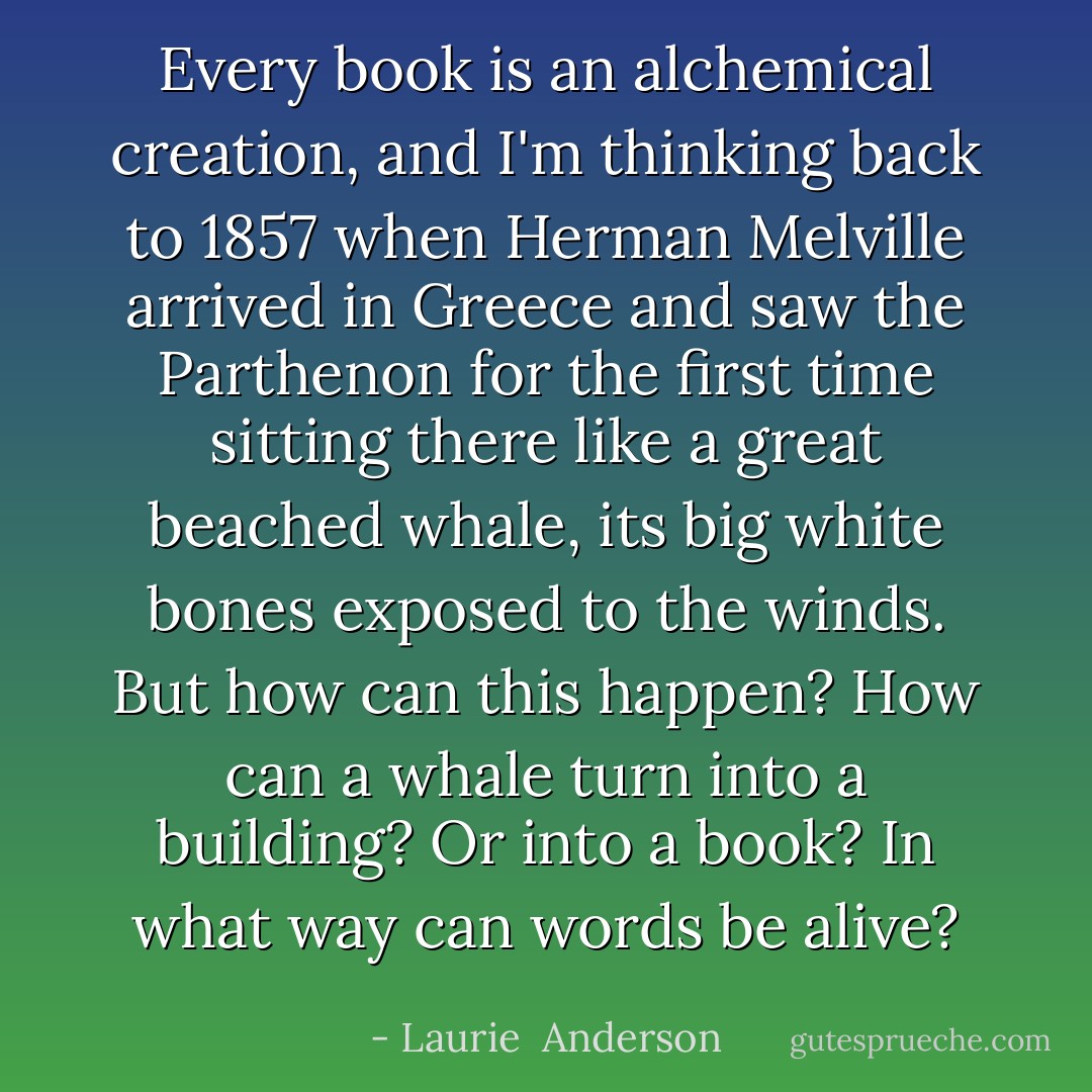 Every book is an alchemical creation, and I'm thinking back to 1857 when Herman Melville arrived in Greece and saw the Parthenon for the first time sitting there like a great beached whale, its big white bones exposed to the winds. But how can this happen? How can a whale turn into a building? Or into a book? In what way can words be alive? - Laurie  Anderson