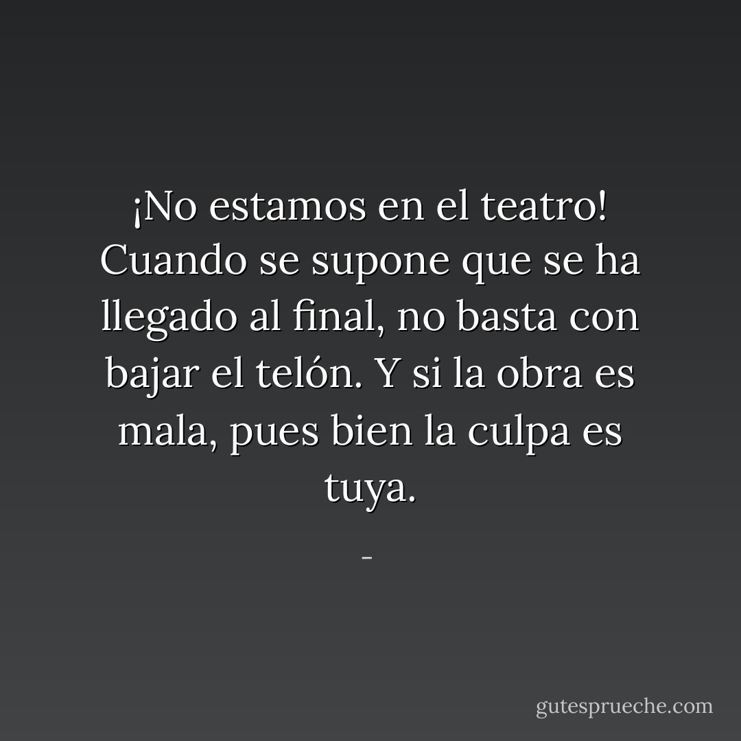 ¡No estamos en el teatro! Cuando se supone que se ha llegado al final, no basta con bajar el telón. Y si la obra es mala, pues bien la culpa es tuya. - 