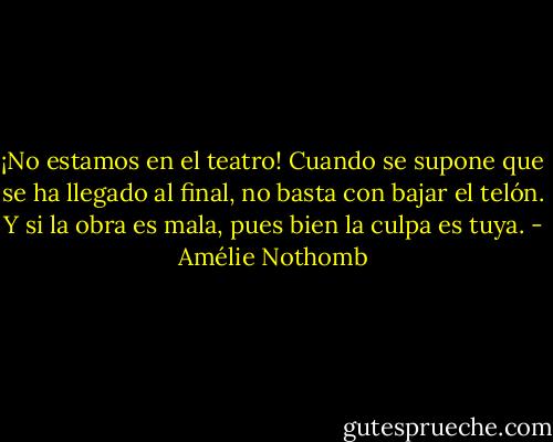 ¡No estamos en el teatro! Cuando se supone que se ha llegado al final, no basta con bajar el telón. Y si la obra es mala, pues bien la culpa es tuya. - Amélie Nothomb
